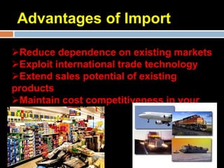 Advantages of Import

Reduce dependence on existing markets
Exploit international trade technology
Extend sales potential of existing
products
Maintain cost competitiveness in your
domestic market
 