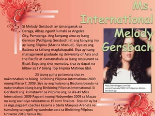 Si Melody Gersbach ay ipinanganak sa
            Daraga, Albay, ngunit lumaki sa Angeles
            City, Pampanga. Ang kanyang ama ay isang
            German (Wolfgang Gersbach) at ang kanyang ina
            ay isang Filipina (Marina Manuel). Siya ay ang
            ikalawa sa tatlong magkakapatid. Siya ay isang
            management graduate ng University of Asia and
            the Pacific at namamahala sa isang restaurant sa
            Bicol. Bago ang siya mamatay, siya ay dapat na
            lilitaw sa TV bilang Top Filipina Matinee Idol.
                     23 taong gulng pa lamang siya ay
nakoronahan na bilang Binibining Pilipinas International 2009
noong Marso 7, 2009. Siya ay ang ikalawang Bicolana beauty na      http://dearbloggery.com/wp-
nakoronahan bilang isang Binibining Pilipinas International. Si    content/uploads/2009/12/Philippines-Melody-
                                                                   Gersbach.jpg
Gersbach ang kumatawan sa Pilipinas ang sa ika-49 Miss
International 2009 Pageant noong Nobyembre 2009 sa Macau
na kung saan siya nakasama sa 15 semi finalists. Siya din ay isa
sa mga pageant coaches kasama si Stella Marquez-Araneta na
tumulong sa pagpili ng wardrobe para sa Binibining Pilipinas
Universe 2010, Venus Raj.
 
