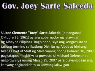 Si Jose Clemente "Joey" Sarte Salceda (ipinanganak
Oktubre 26, 1961) ay ang gobernador ng lalawigan
ng Albay sa Pilipinas. Bago noon, siya ang kongresista sa
tatlong termino sa Ikatlong Distrito ng Albay at hinirang
bilang Chief of Staff ng Malacañang noong Pebrero 10, 2007
pagkatapos magbitiw sa puwesto si Michael Defensor at
nagbitiw siya noong Marso 29, 2007 para bigyang daan ang
kanyang pagkandidato sa kanyang lalawigan
 