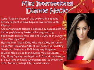Isang “Pageant Veteran” siya ay sumali sa apat na
Beauty Pageant sa Bicol bago pa siya sumali sa Bb.
Pilipinas.
Ang kanyang mga talento o libangan ay pagpapaikot ng
baton, paglalaro ng basketball at paglalaro ng
badminton. Siya ay Miss Bicolandia 2009 at 1st Runner
up sa Miss Iriga 2009.
Siya ang Miss Tabak 2009, Miss Iriga 2009, 1st runner
up sa Miss Bicolandia 2009 at 2nd runner up sa dating
Gershbach Melody sa 2009 Mutya ng Magayon.
Si Diane Necio ay 18 taong gulang mula sa Legazpi
City, Albay. Siya ay may bigat na 116 lbs at may taas na
5 '5 1/2 "Siya ay kasalukuyang nag-aaral sa University
of St. Anthony sa Iriga City, Camarines Sur.
 