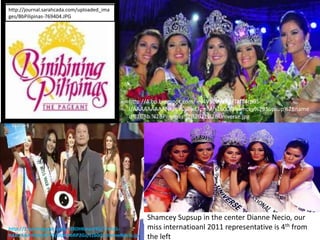 http://journal.sarahcada.com/uploaded_ima
ges/BbPilipinas-769404.JPG




                                             http://4.bp.blogspot.com/-eJ4V5dIMzPg/TaJT4rpBS-
                                             I/AAAAAAAAANk/qVCjGwEFpnM/s1600/Shamcey%2BSupsup%2Bname
                                             d%2BBb.%2BPilipinas%2B2011%2BUniverse.jpg




                                                    Shamcey Supsup in the center Dianne Necio, our
http://1.bp.blogspot.com/-03DHKmzcFIQ/Trn5KL-       miss internatioanl 2011 representative is 4th from
KAxI/AAAAAAAAFY0/blpnHoRP2Gs/s1600/DianneNecio.jp   the left
 