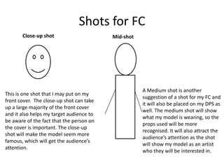 Shots for FC
       Close-up shot                      Mid-shot




                                                     A Medium shot is another
This is one shot that I may put on my
                                                     suggestion of a shot for my FC and
front cover. The close-up shot can take
                                                     it will also be placed on my DPS as
up a large majority of the front cover
                                                     well. The medium shot will show
and it also helps my target audience to
                                                     what my model is wearing, so the
be aware of the fact that the person on
                                                     props used will be more
the cover is important. The close-up
                                                     recognised. It will also attract the
shot will make the model seem more
                                                     audience’s attention as the shot
famous, which will get the audience’s
                                                     will show my model as an artist
attention.
                                                     who they will be interested in.
 