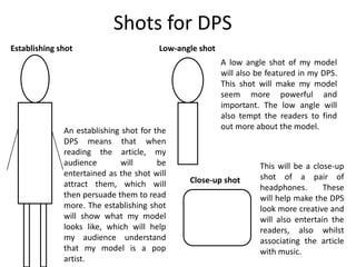 Shots for DPS
Establishing shot                       Low-angle shot
                                                         A low angle shot of my model
                                                         will also be featured in my DPS.
                                                         This shot will make my model
                                                         seem more powerful and
                                                         important. The low angle will
                                                         also tempt the readers to find
              An establishing shot for the               out more about the model.
              DPS means that when
              reading the article, my
              audience       will       be                         This will be a close-up
              entertained as the shot will                         shot of a pair of
              attract them, which will         Close-up shot
                                                                   headphones.       These
              then persuade them to read                           will help make the DPS
              more. The establishing shot                          look more creative and
              will show what my model                              will also entertain the
              looks like, which will help                          readers, also whilst
              my audience understand                               associating the article
              that my model is a pop                               with music.
              artist.
 