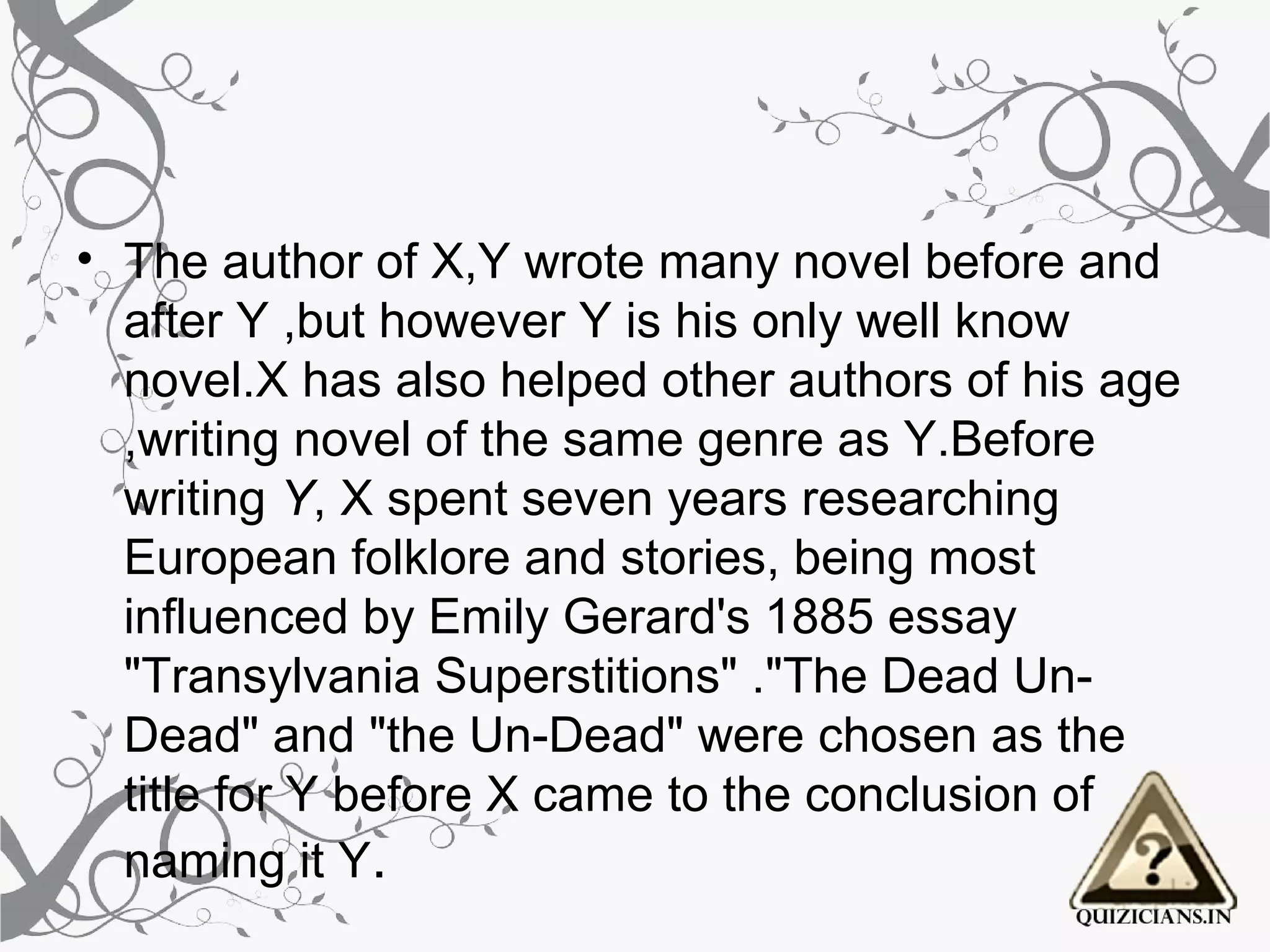 • The author of X,Y wrote many novel before and
  after Y ,but however Y is his only well know
  novel.X has also helped other authors of his age
  ,writing novel of the same genre as Y.Before
  writing Y, X spent seven years researching
  European folklore and stories, being most
  influenced by Emily Gerard's 1885 essay
  "Transylvania Superstitions" ."The Dead Un-
  Dead" and "the Un-Dead" were chosen as the
  title for Y before X came to the conclusion of
  naming it Y.
 