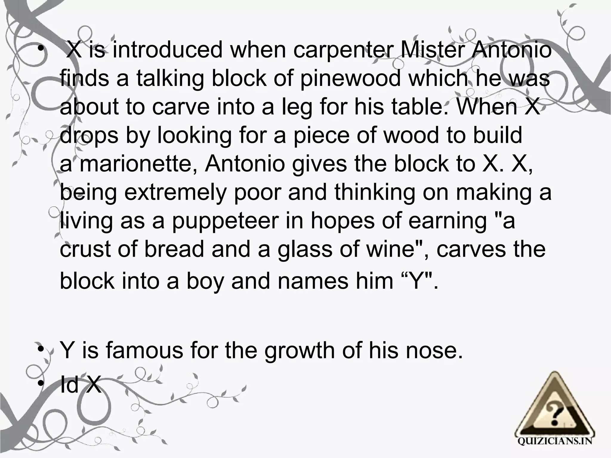 •  X is introduced when carpenter Mister Antonio 
  finds a talking block of pinewood which he was 
  about to carve into a leg for his table. When X 
  drops by looking for a piece of wood to build 
  a marionette, Antonio gives the block to X. X, 
  being extremely poor and thinking on making a 
  living as a puppeteer in hopes of earning "a 
  crust of bread and a glass of wine", carves the 
  block into a boy and names him “Y". 

• Y is famous for the growth of his nose.
• Id X
 