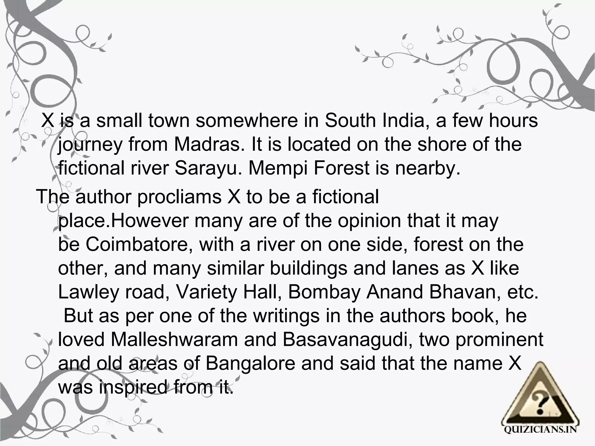  X is a small town somewhere in South India, a few hours 
   journey from Madras. It is located on the shore of the 
   fictional river Sarayu. Mempi Forest is nearby.
The author procliams X to be a fictional 
   place.However many are of the opinion that it may 
   be Coimbatore, with a river on one side, forest on the 
   other, and many similar buildings and lanes as X like 
   Lawley road, Variety Hall, Bombay Anand Bhavan, etc. 
    But as per one of the writings in the authors book, he 
   loved Malleshwaram and Basavanagudi, two prominent 
   and old areas of Bangalore and said that the name X 
   was inspired from it.
 