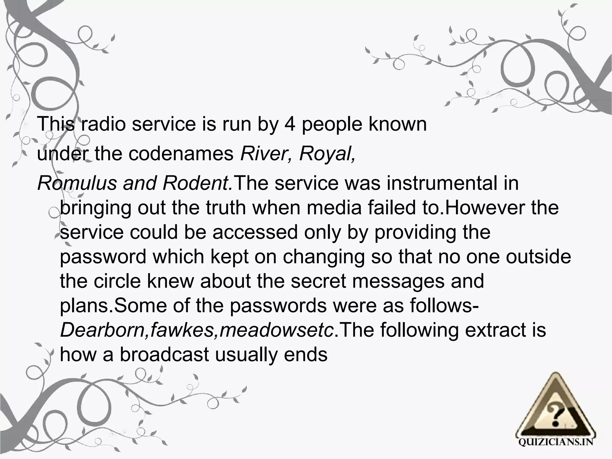 This radio service is run by 4 people known
under the codenames River, Royal,
Romulus and Rodent.The service was instrumental in 
  bringing out the truth when media failed to.However the 
  service could be accessed only by providing the 
  password which kept on changing so that no one outside 
  the circle knew about the secret messages and 
  plans.Some of the passwords were as follows-
  Dearborn,fawkes,meadowsetc.The following extract is 
  how a broadcast usually ends
 