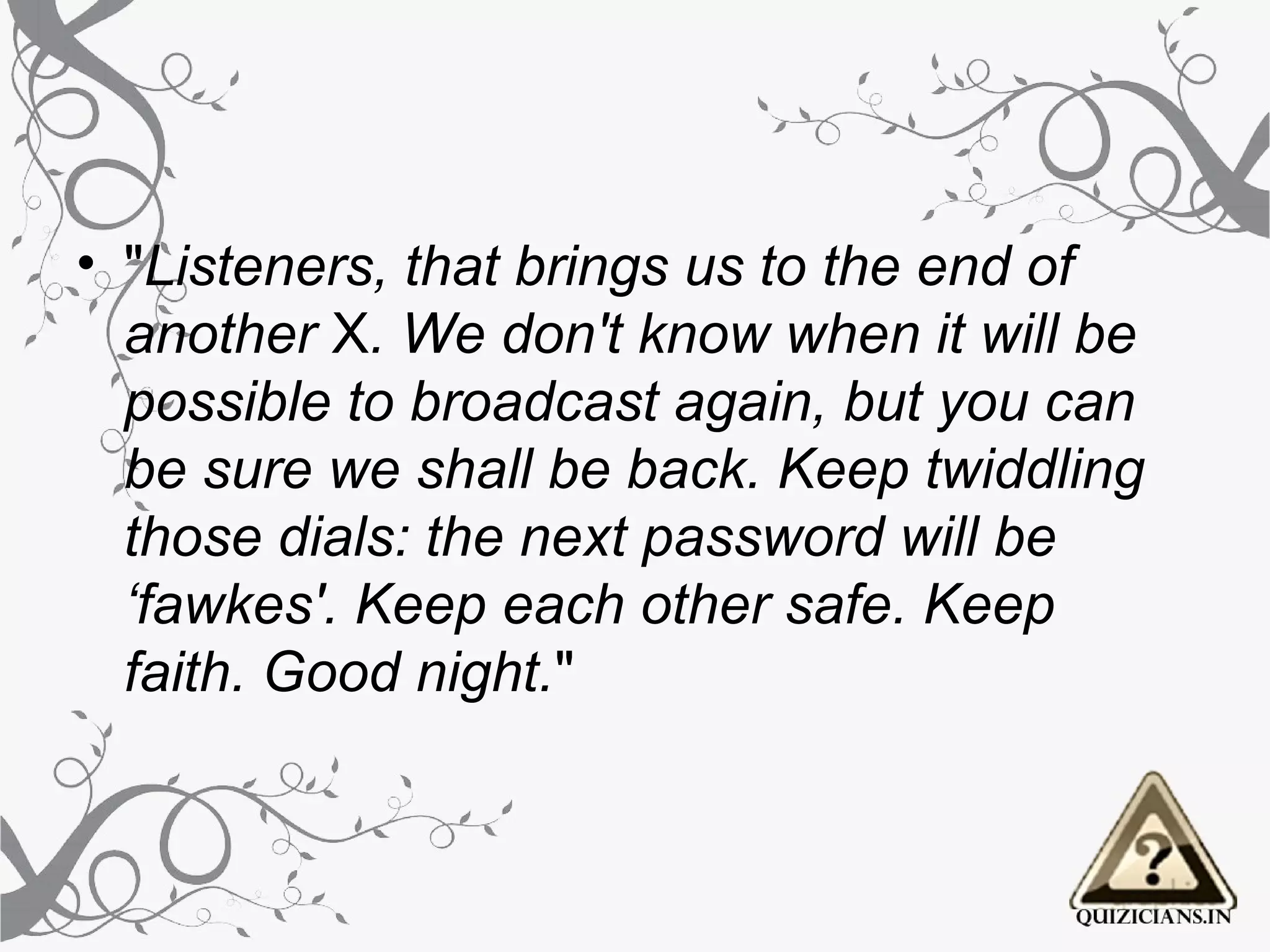 • "Listeners, that brings us to the end of
  another X. We don't know when it will be
  possible to broadcast again, but you can
  be sure we shall be back. Keep twiddling
  those dials: the next password will be
  ‘fawkes'. Keep each other safe. Keep
  faith. Good night."
 
