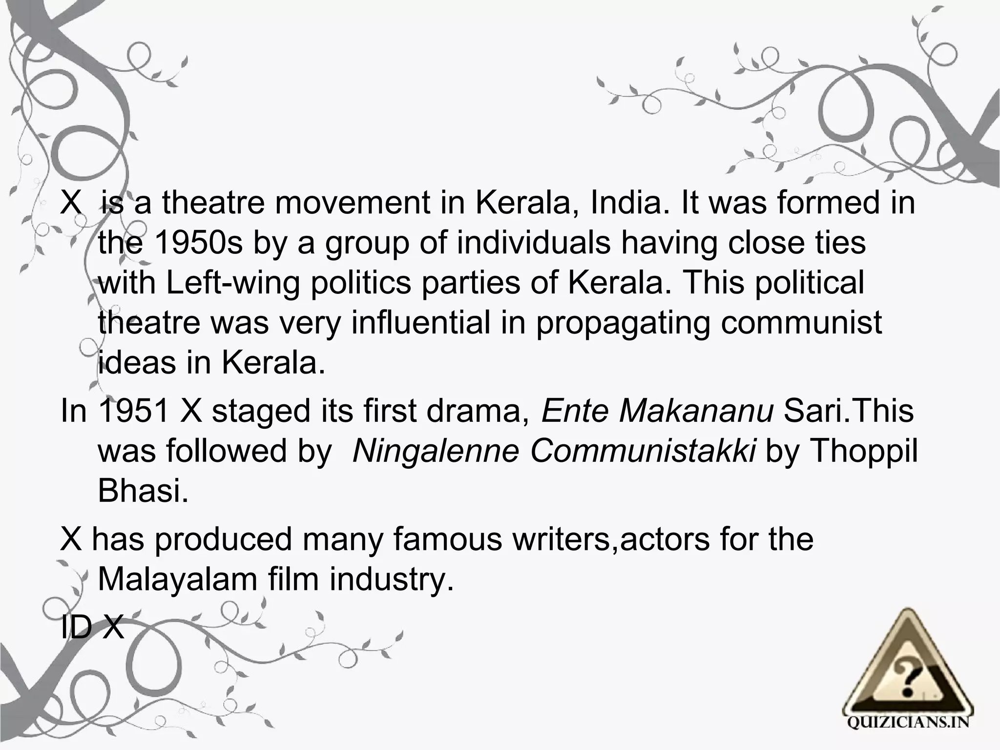 X is a theatre movement in Kerala, India. It was formed in
   the 1950s by a group of individuals having close ties
   with Left-wing politics parties of Kerala. This political
   theatre was very influential in propagating communist
   ideas in Kerala.
In 1951 X staged its first drama, Ente Makananu Sari.This
   was followed by Ningalenne Communistakki by Thoppil
   Bhasi.
X has produced many famous writers,actors for the
   Malayalam film industry.
ID X
 
