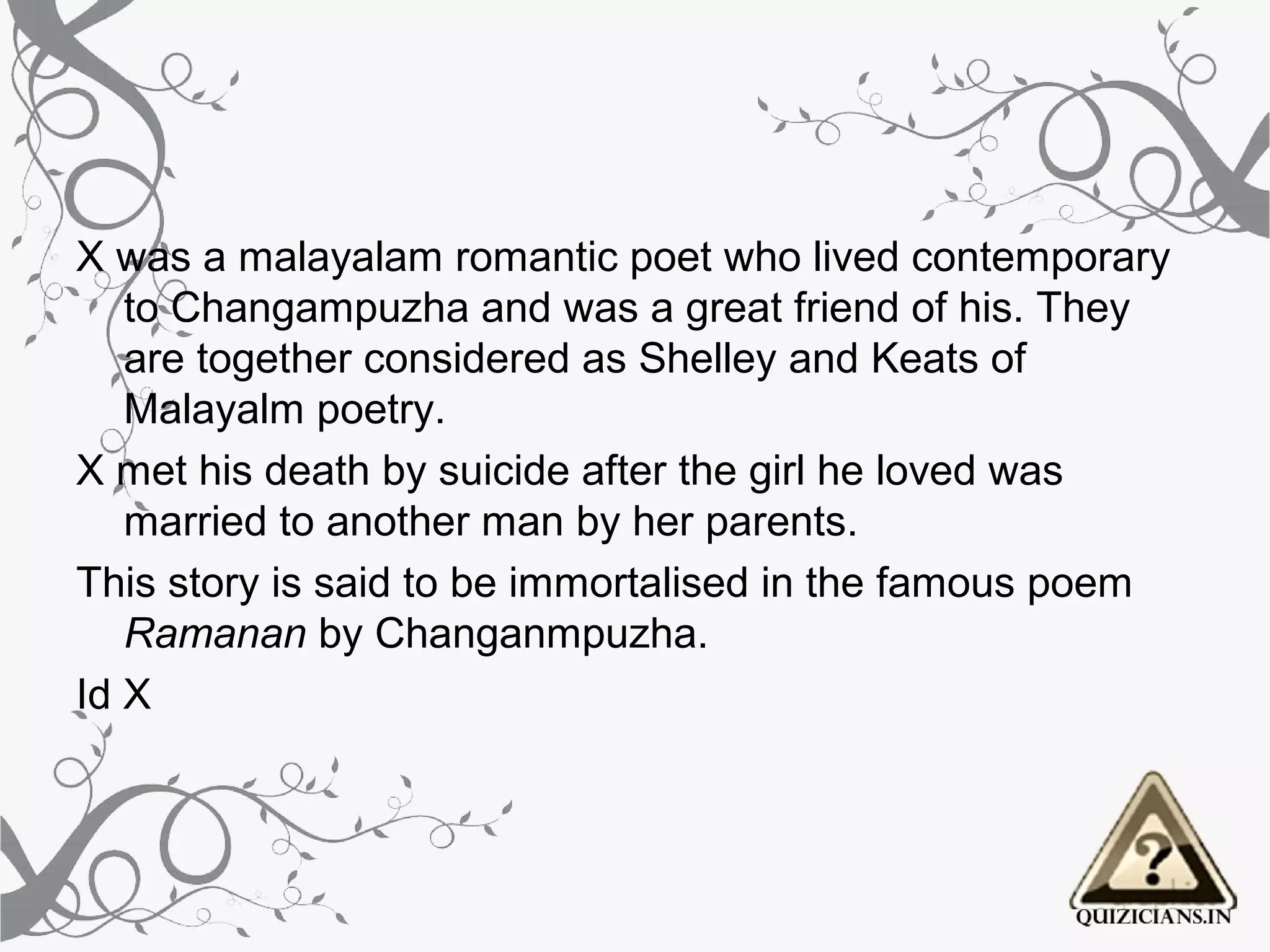 X was a malayalam romantic poet who lived contemporary
   to Changampuzha and was a great friend of his. They
   are together considered as Shelley and Keats of
   Malayalm poetry.
X met his death by suicide after the girl he loved was
   married to another man by her parents.
This story is said to be immortalised in the famous poem
   Ramanan by Changanmpuzha.
Id X
 