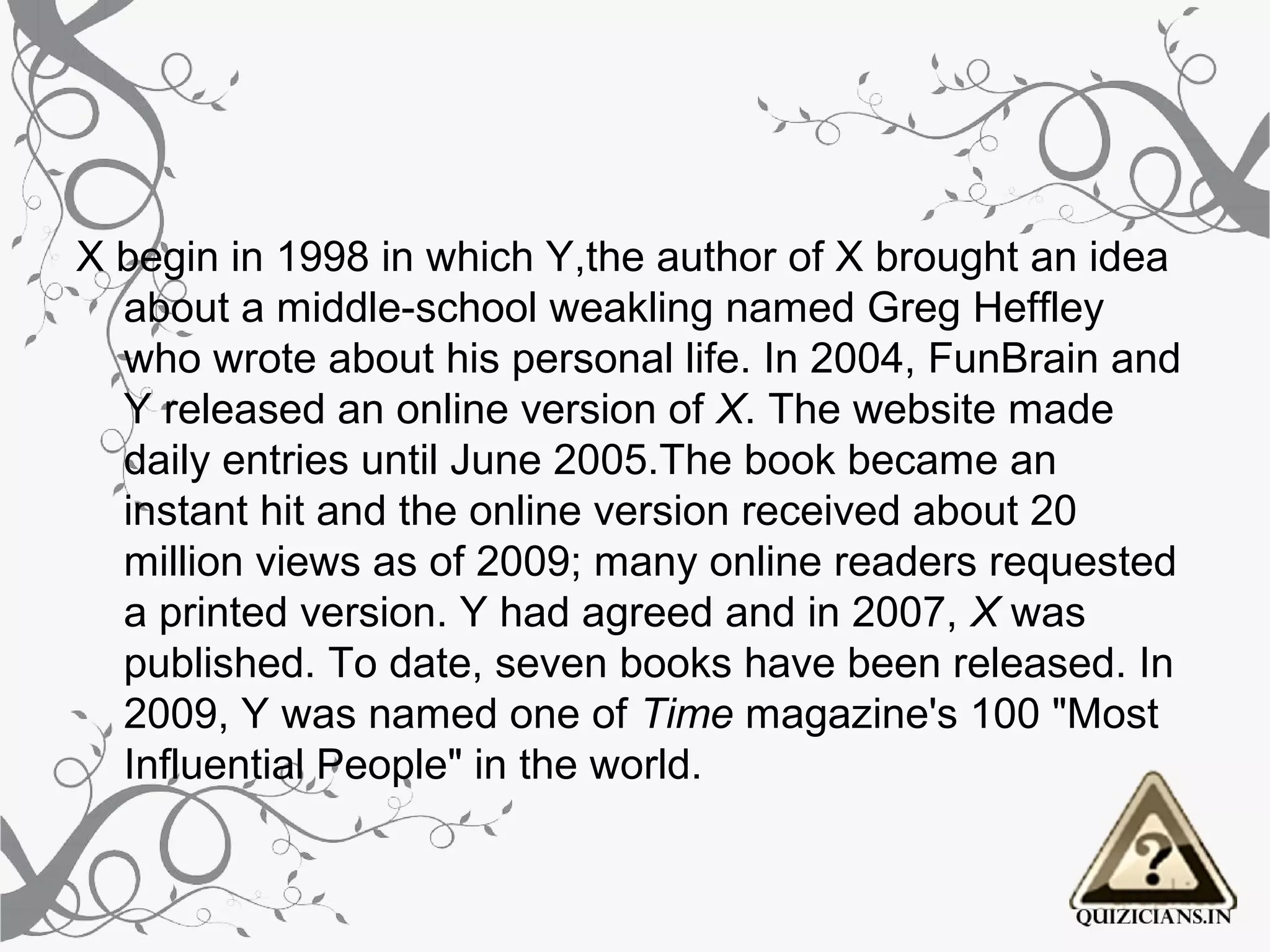 X begin in 1998 in which Y,the author of X brought an idea
  about a middle-school weakling named Greg Heffley
  who wrote about his personal life. In 2004, FunBrain and
  Y released an online version of X. The website made
  daily entries until June 2005.The book became an
  instant hit and the online version received about 20
  million views as of 2009; many online readers requested
  a printed version. Y had agreed and in 2007, X was
  published. To date, seven books have been released. In
  2009, Y was named one of Time magazine's 100 "Most
  Influential People" in the world.
 