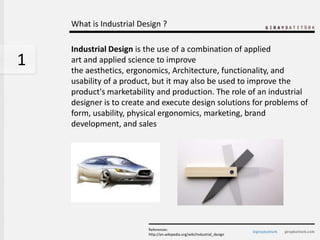 What is Industrial Design ?

    Industrial Design is the use of a combination of applied
1   art and applied science to improve
    the aesthetics, ergonomics, Architecture, functionality, and
    usability of a product, but it may also be used to improve the
    product's marketability and production. The role of an industrial
    designer is to create and execute design solutions for problems of
    form, usability, physical ergonomics, marketing, brand
    development, and sales




                         References:
                         http://en.wikipedia.org/wiki/Industrial_design
 