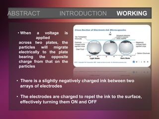 ABSTRACT                INTRODUCTION              WORKING


  • When      a voltage is
             applied
   across two plates, the
   particles will     migrate
   electrically to the plate
   bearing     the   opposite
   charge from that on the
   particles


  • There is a slightly negatively charged ink between two
    arrays of electrodes

  • The electrodes are charged to repel the ink to the surface,
    effectively turning them ON and OFF
 