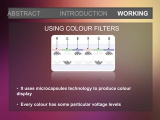 ABSTRACT              INTRODUCTION               WORKING

               USING COLOUR FILTERS




  • It uses microcapsules technology to produce colour
  display

  • Every colour has some particular voltage levels
 