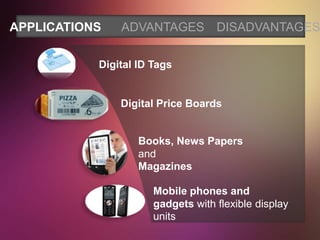 APPLICATIONS   ADVANTAGES DISADVANTAGES

           Digital ID Tags


               Digital Price Boards


                   Books, News Papers
                   and
                   Magazines

                      Mobile phones and
                      gadgets with flexible display
                      units
 
