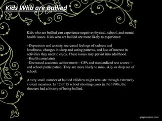 Kids Who are Bullied


      Kids who are bullied can experience negative physical, school, and mental
      health issues. Kids who are bullied are more likely to experience:

      ~Depression and anxiety, increased feelings of sadness and
      loneliness, changes in sleep and eating patterns, and loss of interest in
      activities they used to enjoy. These issues may persist into adulthood.
      ~Health complaints
      ~Decreased academic achievement—GPA and standardized test scores—
      and school participation. They are more likely to miss, skip, or drop out of
      school.

      A very small number of bullied children might retaliate through extremely
      violent measures. In 12 of 15 school shooting cases in the 1990s, the
      shooters had a history of being bullied.
 