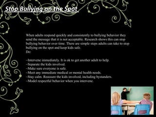 Stop Bullying on the Spot


       When adults respond quickly and consistently to bullying behavior they
       send the message that it is not acceptable. Research shows this can stop
       bullying behavior over time. There are simple steps adults can take to stop
       bullying on the spot and keep kids safe.
       Do:

       ~Intervene immediately. It is ok to get another adult to help.
       ~Separate the kids involved.
       ~Make sure everyone is safe.
       ~Meet any immediate medical or mental health needs.
       ~Stay calm. Reassure the kids involved, including bystanders.
       ~Model respectful behavior when you intervene.
 