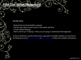 Find Out What Happened



     Get the Facts

     ~Keep all the involved children separate.
     ~Get the story from several sources, both adults and kids.
     ~Listen without blaming.
     ~Don’t call the act ―bullying‖ while you are trying to understand what happened.

     It may be difficult to get the whole story, especially if multiple students are involved or
     the bullying involves social bullying or cyberbullying. Collect all available information.
 