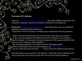 Determine if it's Bullying

There are many behaviors that look like bullying but require different approaches. It is
important to determine whether the situation is bullying or something else.

Review the definition of bullying. State law and school policy may have additional
guidelines for defining bullying behavior.
To determine if this is bullying or something else, consider the following questions:

~What is the history between the kids involved? Have there been past conflicts?
~Is there a power imbalance? Remember that a power imbalance is not limited to
physical strength. It is sometimes not easily recognized. If the targeted child feels like
there is a power imbalance, there probably is.
~Has this happened before? Is the child worried it will happen again?
~Have the kids dated? There are special responses for teen dating violence.
~Are any of the kids involved with a gang? Gang violence has different interventions.

Remember that it may not matter ―who started it.‖ Some kids who are bullied may be
seen as annoying or provoking, but this does not excuse the bullying behavior
 