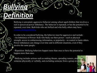 Bullying
Definition
   Bullying is unwanted, aggressive behavior among school aged children that involves a
   real or perceived power imbalance. The behavior is repeated, or has the potential to be
   repeated, over time. Both kids who are bullied and who bully others may have
   serious, lasting problems.

   In order to be considered bullying, the behavior must be aggressive and include:
   ~An Imbalance of Power: Kids who bully use their power—such as physical
   strength, access to embarrassing information, or popularity—to control or harm others.
   Power imbalances can change over time and in different situations, even if they
   involve the same people.

   ~Repetition: Bullying behaviors happen more than once or have the potential to
   happen more than once.

   ~Bullying includes actions such as making threats, spreading rumors, attacking
   someone physically or verbally, and excluding someone from a group on purpose.
 