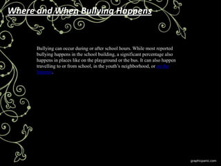 Where and When Bullying Happens


      Bullying can occur during or after school hours. While most reported
      bullying happens in the school building, a significant percentage also
      happens in places like on the playground or the bus. It can also happen
      travelling to or from school, in the youth’s neighborhood, or on the
      Internet.
 