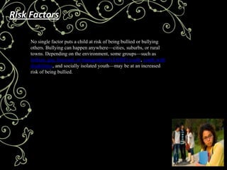 Risk Factors

     No single factor puts a child at risk of being bullied or bullying
     others. Bullying can happen anywhere—cities, suburbs, or rural
     towns. Depending on the environment, some groups—such as
     lesbian, gay, bisexual, or transgendered (LGBT) youth, youth with
     disabilities, and socially isolated youth—may be at an increased
     risk of being bullied.
 