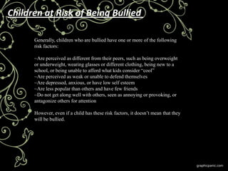 Children at Risk of Being Bullied

      Generally, children who are bullied have one or more of the following
      risk factors:

      ~Are perceived as different from their peers, such as being overweight
      or underweight, wearing glasses or different clothing, being new to a
      school, or being unable to afford what kids consider ―cool‖
      ~Are perceived as weak or unable to defend themselves
      ~Are depressed, anxious, or have low self esteem
      ~Are less popular than others and have few friends
      ~Do not get along well with others, seen as annoying or provoking, or
      antagonize others for attention

      However, even if a child has these risk factors, it doesn’t mean that they
      will be bullied.
 
