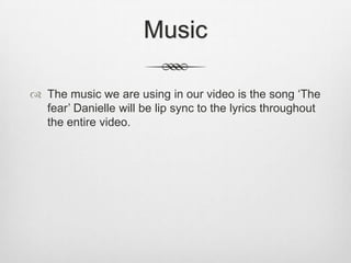 Music

 The music we are using in our video is the song ‘The
  fear’ Danielle will be lip sync to the lyrics throughout
  the entire video.
 