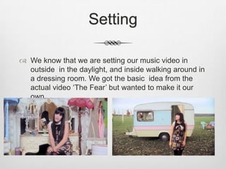 Setting

 We know that we are setting our music video in
  outside in the daylight, and inside walking around in
  a dressing room. We got the basic idea from the
  actual video ‘The Fear’ but wanted to make it our
  own.
 