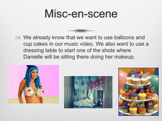 Misc-en-scene
 We already know that we want to use balloons and
  cup cakes in our music video. We also want to use a
  dressing table to start one of the shots where
  Danielle will be sitting there doing her makeup.
 