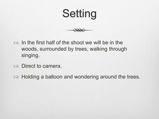 Setting

 In the first half of the shoot we will be in the
  woods, surrounded by trees, walking through
  singing.

 Direct to camera.

 Holding a balloon and wondering around the trees.
 