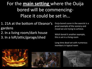 For the main setting where the Ouija
        bored will be commencing-
         Place it could be set in…
1. 21A at the bottom of Eleanor's   Ouija bored scene in the exorcist is a
                                    great example of the scenery and
gardens                             mood we are trying to achieve.
2. In a living room/dark house      Witch bored it another example,
3. In a loft/attic/garage/shed      this is set in a living room

                                    Long time dead set with numerous
                                    members in typical room
 