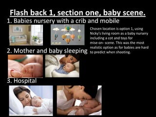 Flash back 1, section one, baby scene.
1. Babies nursery with a crib and mobile
                              Chosen location is option 1, using
                              Nicky's living room as a baby nursery
                              including a cot and toys for
                              mise-on- scene. This was the most
                              realistic option as for babies are hard
2. Mother and baby sleeping   to predict when shooting.




3. Hospital
 