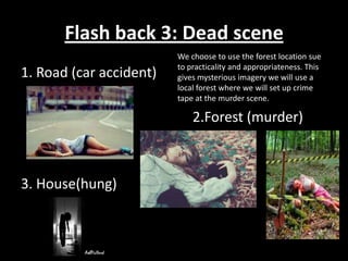 Flash back 3: Dead scene
                         We choose to use the forest location sue
                         to practicality and appropriateness. This
1. Road (car accident)   gives mysterious imagery we will use a
                         local forest where we will set up crime
                         tape at the murder scene.

                             2.Forest (murder)



3. House(hung)
 