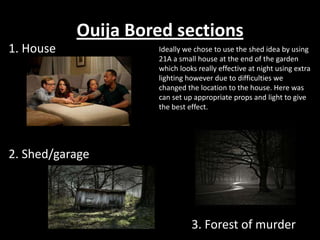 Ouija Bored sections
1. House            Ideally we chose to use the shed idea by using
                    21A a small house at the end of the garden
                    which looks really effective at night using extra
                    lighting however due to difficulties we
                    changed the location to the house. Here was
                    can set up appropriate props and light to give
                    the best effect.




2. Shed/garage




                              3. Forest of murder
 