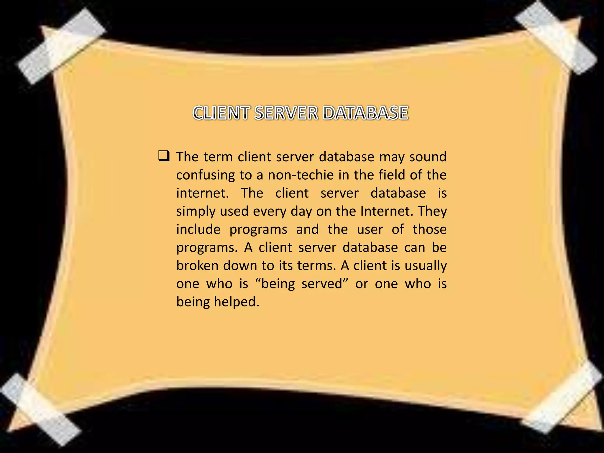  The term client server database may sound
  confusing to a non-techie in the field of the
  internet. The client server database is
  simply used every day on the Internet. They
  include programs and the user of those
  programs. A client server database can be
  broken down to its terms. A client is usually
  one who is “being served” or one who is
  being helped.
 