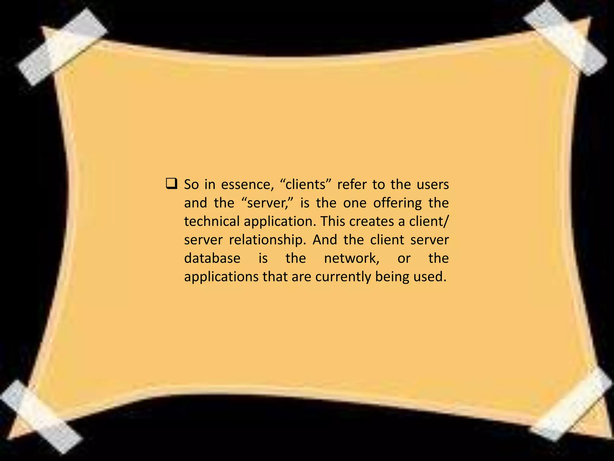  So in essence, “clients” refer to the users
  and the “server,” is the one offering the
  technical application. This creates a client/
  server relationship. And the client server
  database is the network, or the
  applications that are currently being used.
 