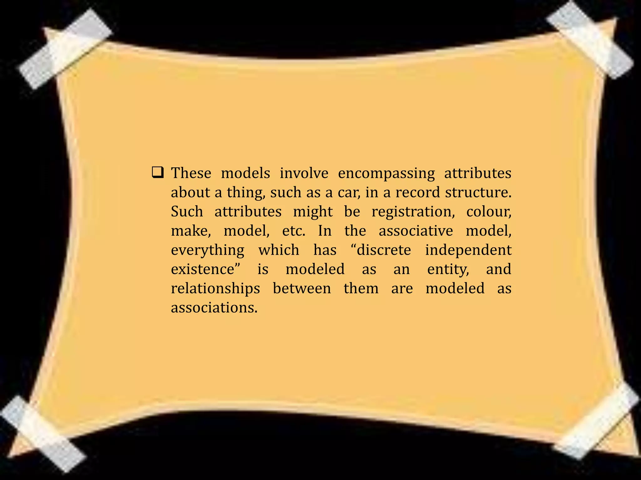  These models involve encompassing attributes
  about a thing, such as a car, in a record structure.
  Such attributes might be registration, colour,
  make, model, etc. In the associative model,
  everything which has “discrete independent
  existence” is modeled as an entity, and
  relationships between them are modeled as
  associations.
 