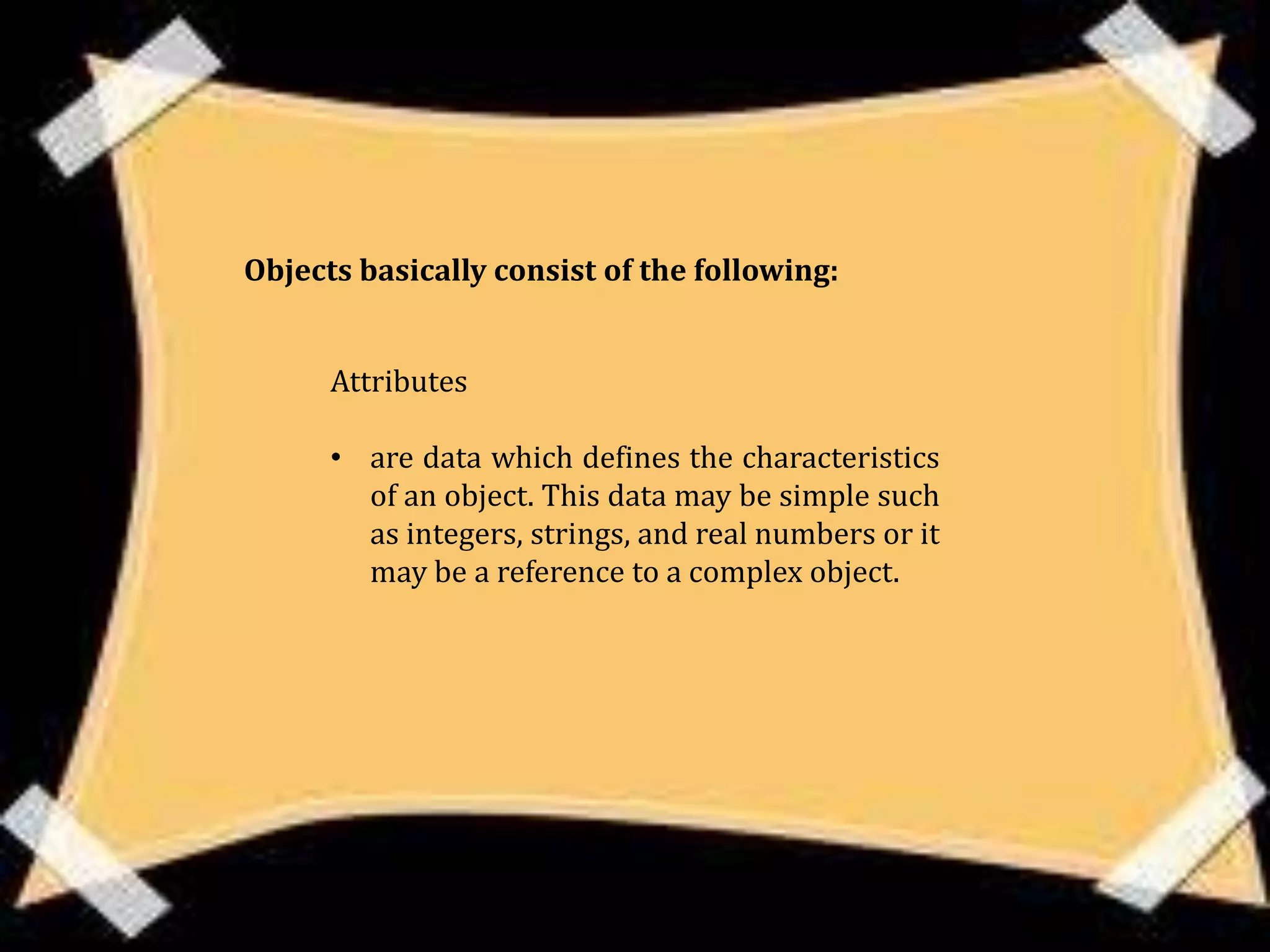 Objects basically consist of the following:


      Attributes

      • are data which defines the characteristics
        of an object. This data may be simple such
        as integers, strings, and real numbers or it
        may be a reference to a complex object.
 