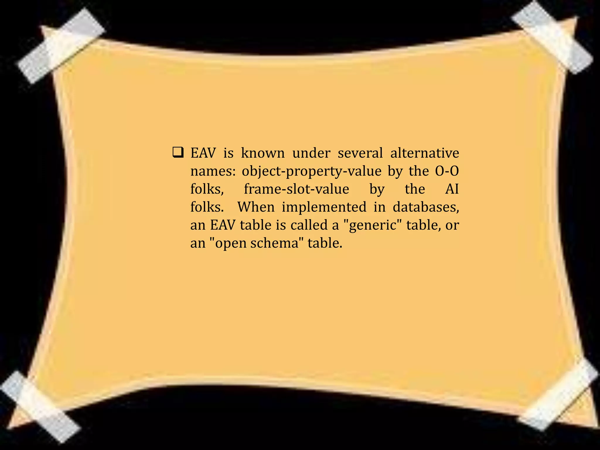  EAV is known under several alternative
  names: object-property-value by the O-O
  folks, frame-slot-value by the AI
  folks. When implemented in databases,
  an EAV table is called a "generic" table, or
  an "open schema" table.
 