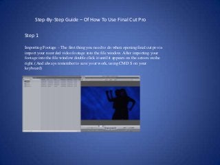 Step-By-Step Guide – Of How To Use Final Cut Pro

Step 1

Importing Footage – The first thing you need to do when opening final cut pro is
import your recorded video footage into the file window. After importing your
footage into the file window double click it until it appears on the screen on the
right. (And always remember to save your work, using CMD S on your
keyboard)
 