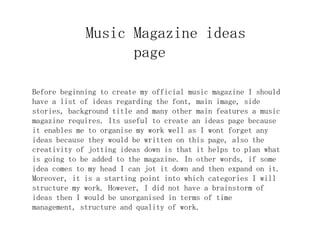 Music Magazine ideas
                   page

Before beginning to create my official music magazine I should
have a list of ideas regarding the font, main image, side
stories, background title and many other main features a music
magazine requires. Its useful to create an ideas page because
it enables me to organise my work well as I wont forget any
ideas because they would be written on this page, also the
creativity of jotting ideas down is that it helps to plan what
is going to be added to the magazine. In other words, if some
idea comes to my head I can jot it down and then expand on it.
Moreover, it is a starting point into which categories I will
structure my work. However, I did not have a brainstorm of
ideas then I would be unorganised in terms of time
management, structure and quality of work.
 