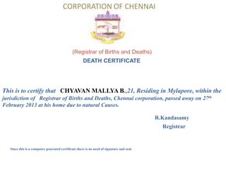 CORPORATION OF CHENNAI




                                              (Registrar of Births and Deaths)
                                                      DEATH CERTIFICATE




This is to certify that CHYAVAN MALLYA B.,21, Residing in Mylapore, within the
jurisdiction of Registrar of Births and Deaths, Chennai corporation, passed away on 27th
February 2013 at his home due to natural Causes.

                                                                                            R.Kandasamy
                                                                                              Registrar


   Since this is a computer generated certificate there is no need of signature and seal.
 