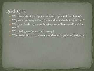  What is sensitivity analysis, scenario analysis and simulation?
 Why are these analyses important and how should they be used?
 What are the three types of break-even and how should each be
  used?
 What is degree of operating leverage?
 What is the difference between hard rationing and soft rationing?
 
