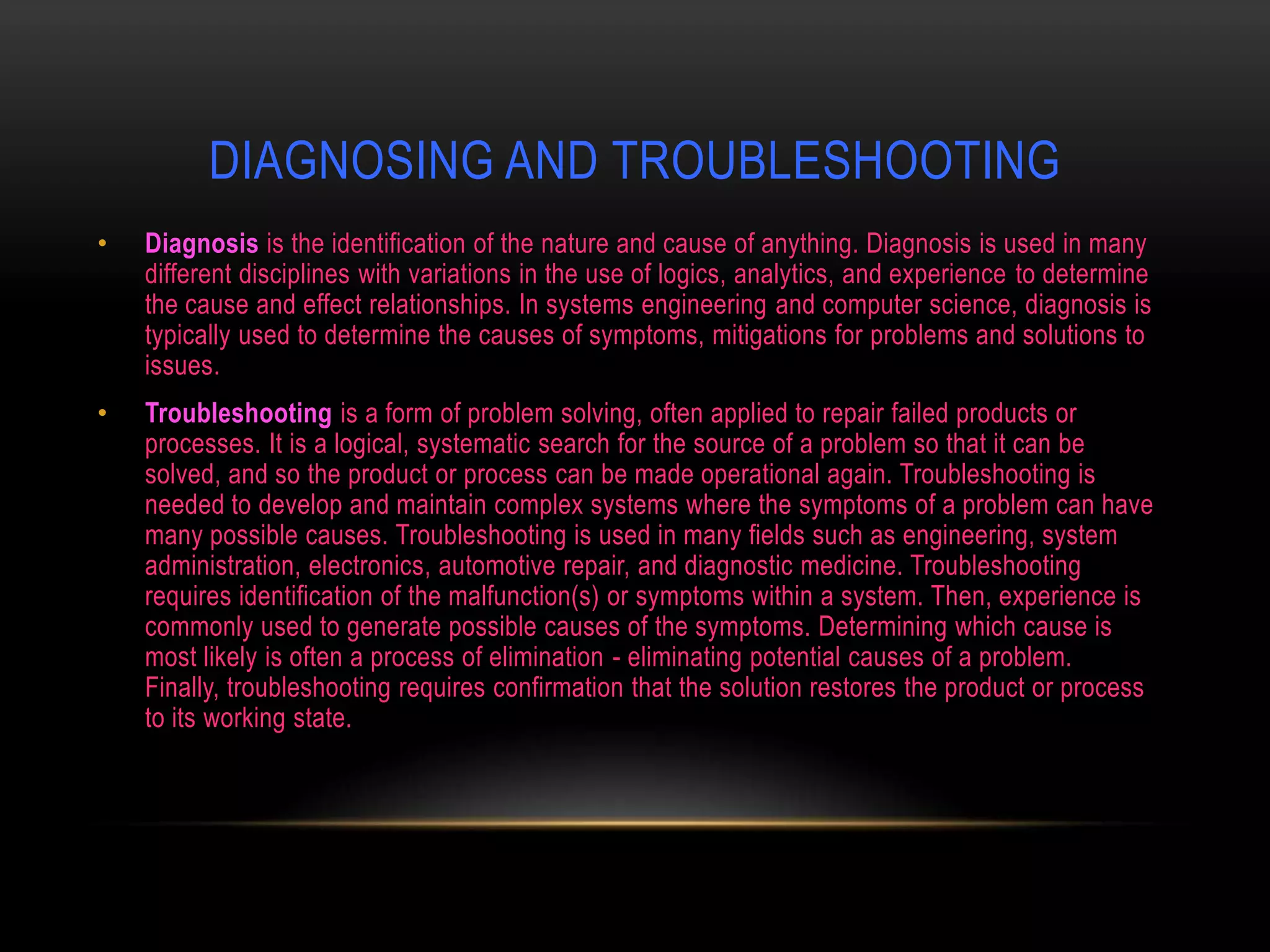 DIAGNOSING AND TROUBLESHOOTING
•   Diagnosis is the identification of the nature and cause of anything. Diagnosis is used in many
    different disciplines with variations in the use of logics, analytics, and experience to determine
    the cause and effect relationships. In systems engineering and computer science, diagnosis is
    typically used to determine the causes of symptoms, mitigations for problems and solutions to
    issues.
•   Troubleshooting is a form of problem solving, often applied to repair failed products or
    processes. It is a logical, systematic search for the source of a problem so that it can be
    solved, and so the product or process can be made operational again. Troubleshooting is
    needed to develop and maintain complex systems where the symptoms of a problem can have
    many possible causes. Troubleshooting is used in many fields such as engineering, system
    administration, electronics, automotive repair, and diagnostic medicine. Troubleshooting
    requires identification of the malfunction(s) or symptoms within a system. Then, experience is
    commonly used to generate possible causes of the symptoms. Determining which cause is
    most likely is often a process of elimination - eliminating potential causes of a problem.
    Finally, troubleshooting requires confirmation that the solution restores the product or process
    to its working state.
 
