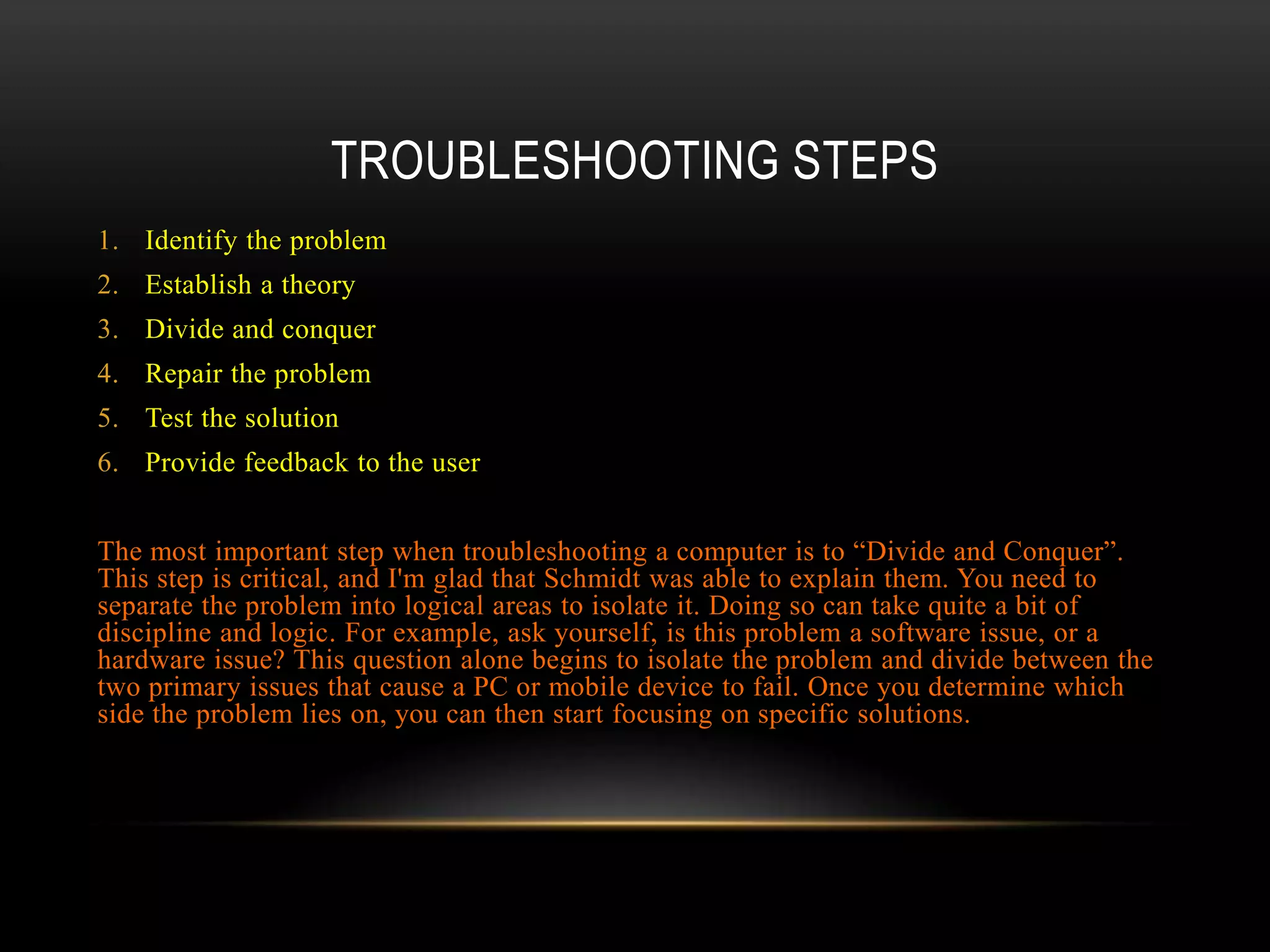 TROUBLESHOOTING STEPS
1. Identify the problem
2. Establish a theory
3. Divide and conquer
4. Repair the problem
5. Test the solution
6. Provide feedback to the user


The most important step when troubleshooting a computer is to “Divide and Conquer”.
This step is critical, and I'm glad that Schmidt was able to explain them. You need to
separate the problem into logical areas to isolate it. Doing so can take quite a bit of
discipline and logic. For example, ask yourself, is this problem a software issue, or a
hardware issue? This question alone begins to isolate the problem and divide between the
two primary issues that cause a PC or mobile device to fail. Once you determine which
side the problem lies on, you can then start focusing on specific solutions.
 