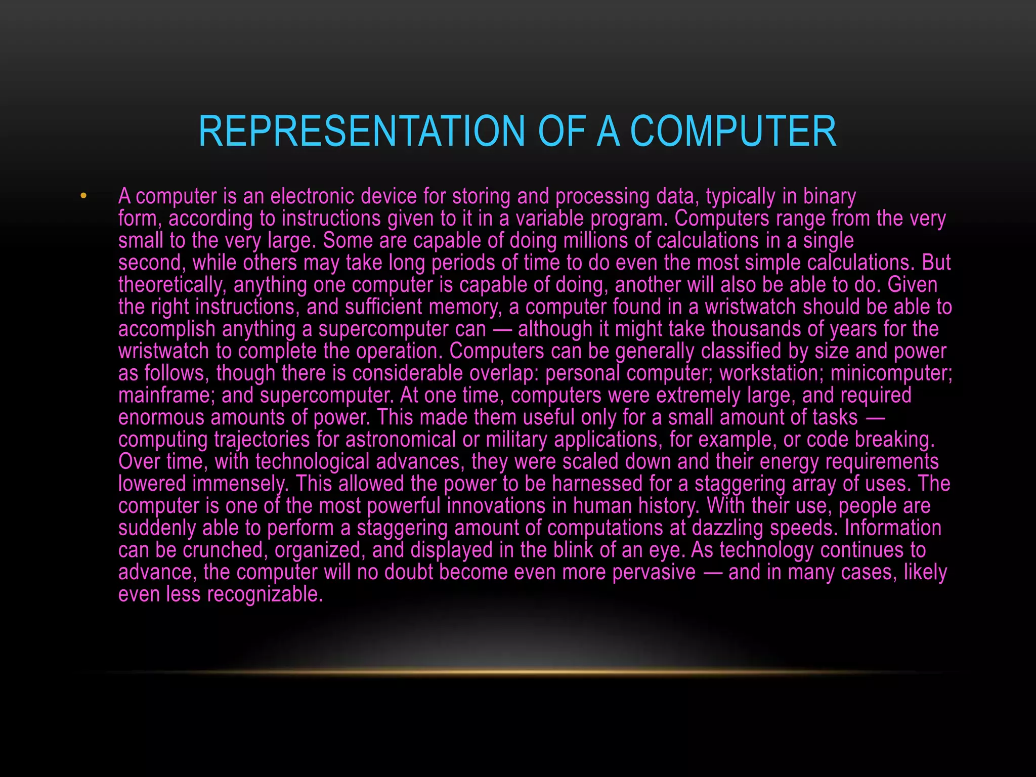 REPRESENTATION OF A COMPUTER
•   A computer is an electronic device for storing and processing data, typically in binary
    form, according to instructions given to it in a variable program. Computers range from the very
    small to the very large. Some are capable of doing millions of calculations in a single
    second, while others may take long periods of time to do even the most simple calculations. But
    theoretically, anything one computer is capable of doing, another will also be able to do. Given
    the right instructions, and sufficient memory, a computer found in a wristwatch should be able to
    accomplish anything a supercomputer can — although it might take thousands of years for the
    wristwatch to complete the operation. Computers can be generally classified by size and power
    as follows, though there is considerable overlap: personal computer; workstation; minicomputer;
    mainframe; and supercomputer. At one time, computers were extremely large, and required
    enormous amounts of power. This made them useful only for a small amount of tasks —
    computing trajectories for astronomical or military applications, for example, or code breaking.
    Over time, with technological advances, they were scaled down and their energy requirements
    lowered immensely. This allowed the power to be harnessed for a staggering array of uses. The
    computer is one of the most powerful innovations in human history. With their use, people are
    suddenly able to perform a staggering amount of computations at dazzling speeds. Information
    can be crunched, organized, and displayed in the blink of an eye. As technology continues to
    advance, the computer will no doubt become even more pervasive — and in many cases, likely
    even less recognizable.
 