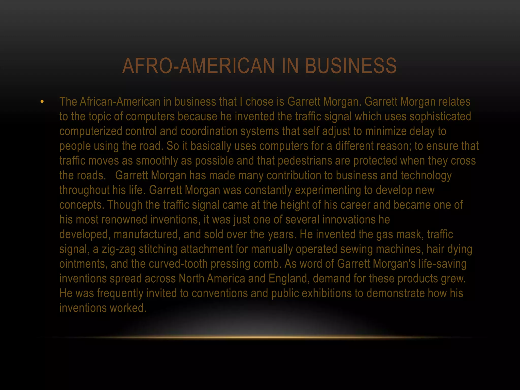 AFRO-AMERICAN IN BUSINESS
•   The African-American in business that I chose is Garrett Morgan. Garrett Morgan relates
    to the topic of computers because he invented the traffic signal which uses sophisticated
    computerized control and coordination systems that self adjust to minimize delay to
    people using the road. So it basically uses computers for a different reason; to ensure that
    traffic moves as smoothly as possible and that pedestrians are protected when they cross
    the roads. Garrett Morgan has made many contribution to business and technology
    throughout his life. Garrett Morgan was constantly experimenting to develop new
    concepts. Though the traffic signal came at the height of his career and became one of
    his most renowned inventions, it was just one of several innovations he
    developed, manufactured, and sold over the years. He invented the gas mask, traffic
    signal, a zig-zag stitching attachment for manually operated sewing machines, hair dying
    ointments, and the curved-tooth pressing comb. As word of Garrett Morgan's life-saving
    inventions spread across North America and England, demand for these products grew.
    He was frequently invited to conventions and public exhibitions to demonstrate how his
    inventions worked.
 