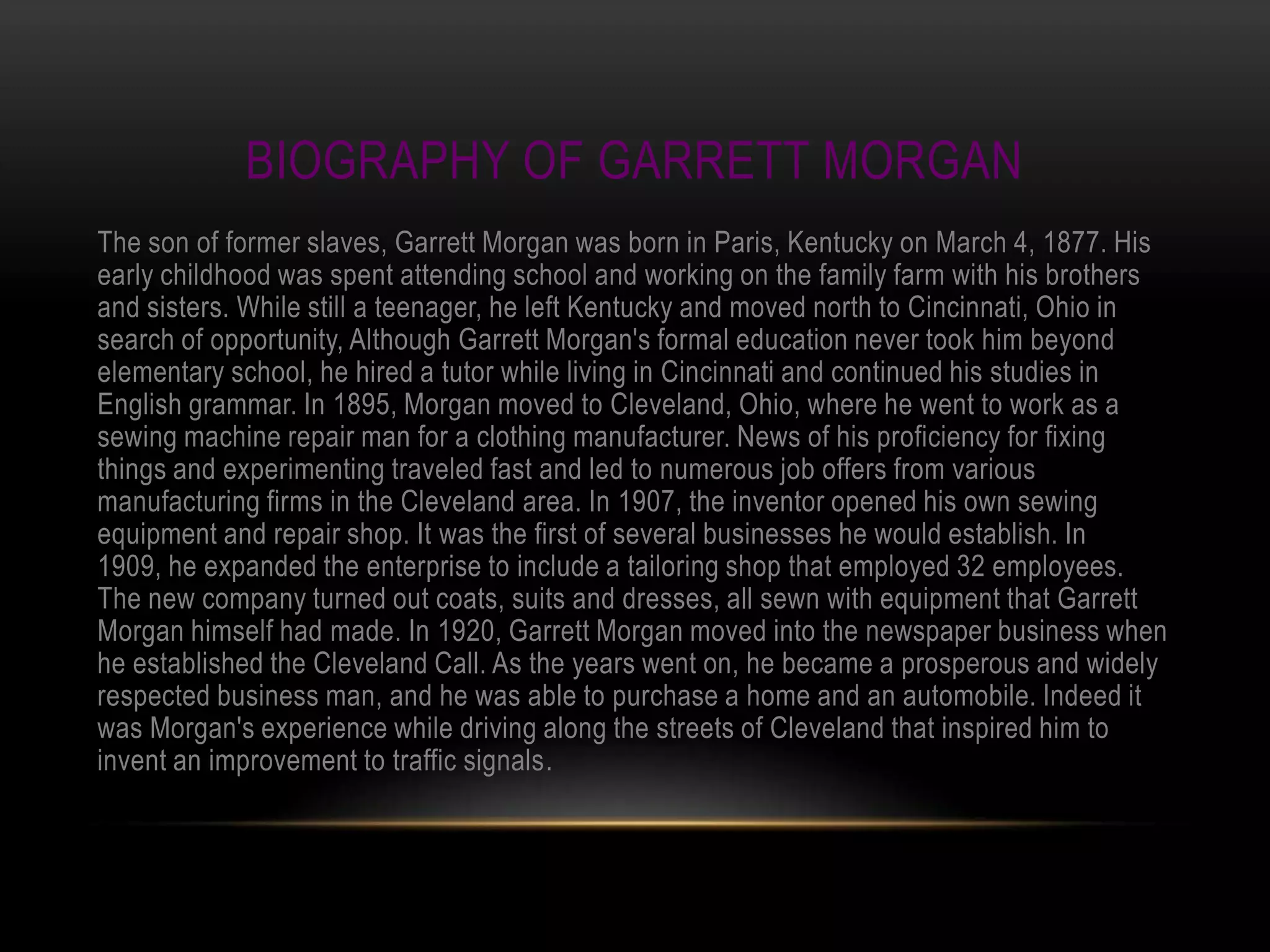 BIOGRAPHY OF GARRETT MORGAN
The son of former slaves, Garrett Morgan was born in Paris, Kentucky on March 4, 1877. His
early childhood was spent attending school and working on the family farm with his brothers
and sisters. While still a teenager, he left Kentucky and moved north to Cincinnati, Ohio in
search of opportunity, Although Garrett Morgan's formal education never took him beyond
elementary school, he hired a tutor while living in Cincinnati and continued his studies in
English grammar. In 1895, Morgan moved to Cleveland, Ohio, where he went to work as a
sewing machine repair man for a clothing manufacturer. News of his proficiency for fixing
things and experimenting traveled fast and led to numerous job offers from various
manufacturing firms in the Cleveland area. In 1907, the inventor opened his own sewing
equipment and repair shop. It was the first of several businesses he would establish. In
1909, he expanded the enterprise to include a tailoring shop that employed 32 employees.
The new company turned out coats, suits and dresses, all sewn with equipment that Garrett
Morgan himself had made. In 1920, Garrett Morgan moved into the newspaper business when
he established the Cleveland Call. As the years went on, he became a prosperous and widely
respected business man, and he was able to purchase a home and an automobile. Indeed it
was Morgan's experience while driving along the streets of Cleveland that inspired him to
invent an improvement to traffic signals.
 