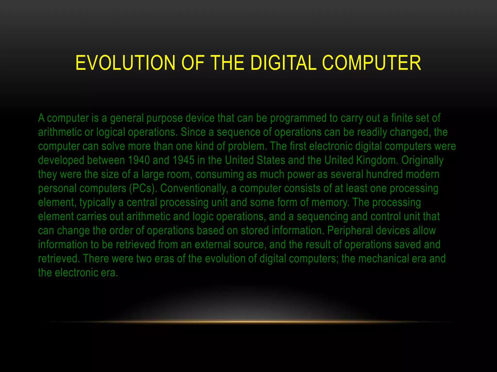 EVOLUTION OF THE DIGITAL COMPUTER

A computer is a general purpose device that can be programmed to carry out a finite set of
arithmetic or logical operations. Since a sequence of operations can be readily changed, the
computer can solve more than one kind of problem. The first electronic digital computers were
developed between 1940 and 1945 in the United States and the United Kingdom. Originally
they were the size of a large room, consuming as much power as several hundred modern
personal computers (PCs). Conventionally, a computer consists of at least one processing
element, typically a central processing unit and some form of memory. The processing
element carries out arithmetic and logic operations, and a sequencing and control unit that
can change the order of operations based on stored information. Peripheral devices allow
information to be retrieved from an external source, and the result of operations saved and
retrieved. There were two eras of the evolution of digital computers; the mechanical era and
the electronic era.
 